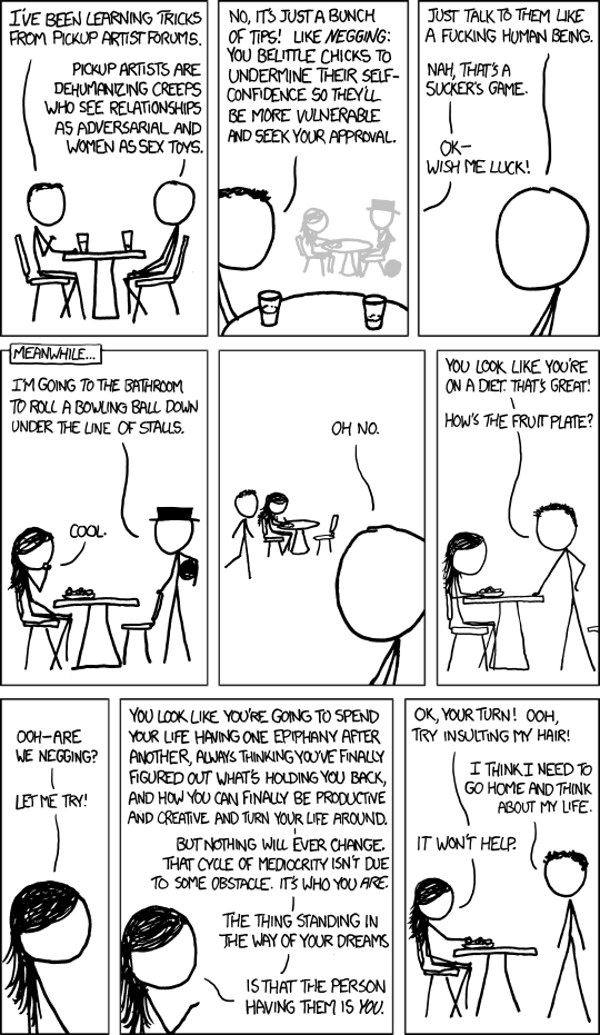 XKCD comic about pickup artists.[Hairy and Cueball sitting at a table.]Hairy: I've been learning tricks from pickup artist forums.Cueball: Pickup artists are dehumanizing creeps who see relationships as adversarial and women as sex toys.[Close-up of Hairy's head, with a faint outline of Black hat and Danish sitting at a table in the background.]Hairy: No, it's just a bunch of tips! Like negging: you belittle chicks to undermine their self-confidence so they'll be more vulnerable and seek your approval.[Close-up of Cueball's head.]Cueball: Just talk to them like a fucking human being.Hairy: Nah, that's a sucker's game.Hairy: Ok— wish me luck![Small frame across top of panel reads Meanwhile... and Danish is sitting at a table with Black hat standing next to the table holding a bowling ball under his arm.]Black Hat: I'm going to the bathroom to roll a bowling ball down under the line of stalls.Danish: Cool.[Close up of Cueball's head, with Hairy approaching Danish's table in the background.]Cueball: Oh no.[Hairy and Danish at a table. Hairy is standing up and leaning on the table.]Hairy: You look like you're on a diet. That's great!Hairy: How's the fruit plate?[Close-up of Danish's head.]Danish: Ooh- are we negging?Danish: Let me try![Close-up of Danish's head, with her hand raised.]Danish: You look like you're going to spend your life having one epiphany after another, always thinking you've finally figured out what's holding you back, and how you can finally be productive and creative and turn your life around.Danish: But nothing will ever change. That cycle of mediocrity isn't due to some obstacle. It's who you are.Danish: The thing standing in the way of your dreamsDanish: is that the person having them is you.[Hairy and Danish at a table. Hairy is standing up.]Danish: Ok, your turn! Ooh, try insulting my hair!Hairy: I think I need to go home and think about my life.Danish: It won't help.