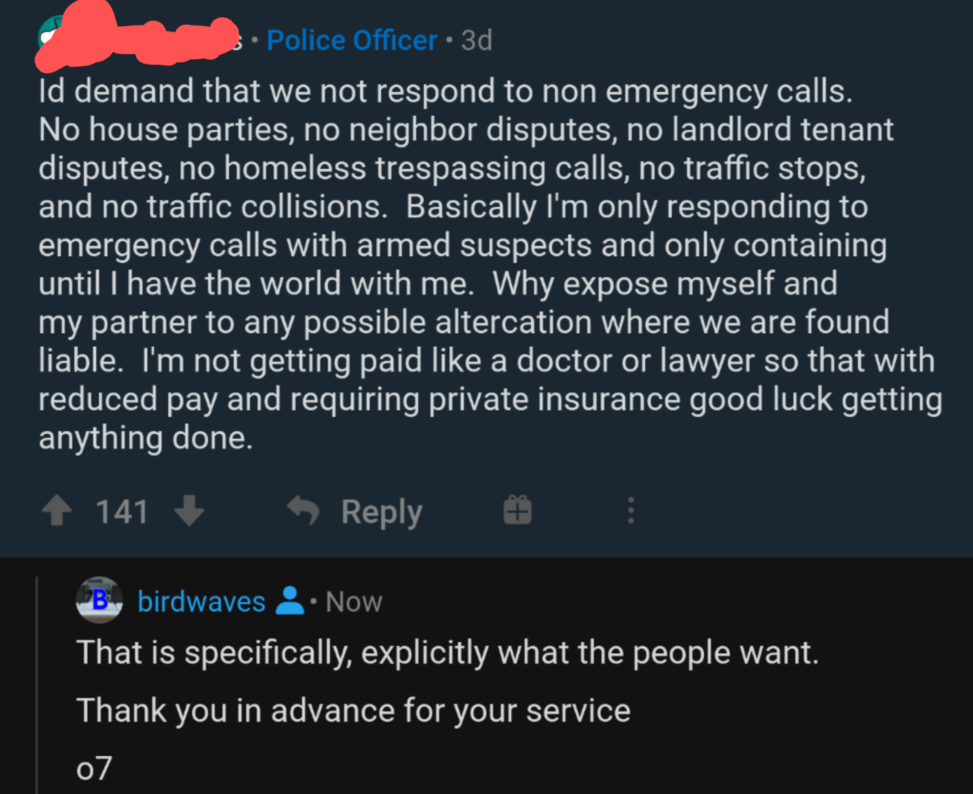 A police officers post: Id demand that we not respond to non emergency calls. No house parties, no neighbor disputes, no landlord tenant disputes, no homeless trespassing calls, no traffic stops, and no traffic collisions. Basically I'm only responding to emergency calls with armed suspects and only containing until I have the world with me. Why expose myself and my partner to any possible altercation where we are found liable. I'm not getting paid like a doctor or lawyer so that with reduced pay and requiring private insurance good luck getting anything done. <br>User birdwaves replies: That is specifically, explicitly what the people want. Thank you in advance for your service o7