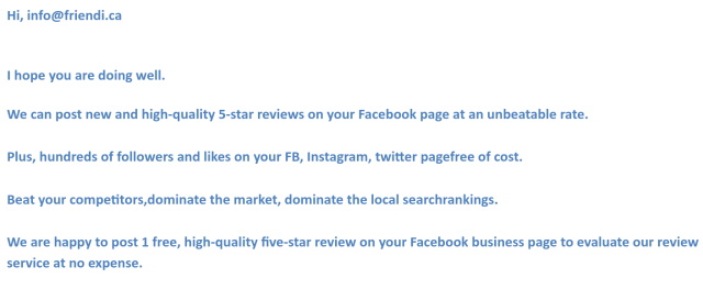 Hi, info@friendi.ca<br>I hope you are doing well.<br>We can post new and high-quality 5-star reviews on your Facebook page at an unbeatable rate.<br>Plus, hundreds of followers and likes on your FB, Instagram, twitter pagefree of cost. Beat your competitors,dominate the market, dominate the local searchrankings. We are happy to post 1 free, high-quality five-star review on your Facebook business page to evaluate our review service at no expense.