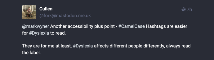 Mastodon post reply: @[url=https://mas.to/users/markwyner]Mark Wyner Won’t Comply :vm:[/url] Another accessibility plus point — #CamelCase Hashtags are easier for #Dyslexia to read. They are for me at least, #Dyslexia affects different people differently, always read the label.