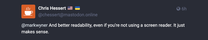 Mastodon post reply: @[url=https://mas.to/users/markwyner]Mark Wyner Won’t Comply :vm:[/url] And better readability, even if you’re not using a screen reader. It just makes sense.