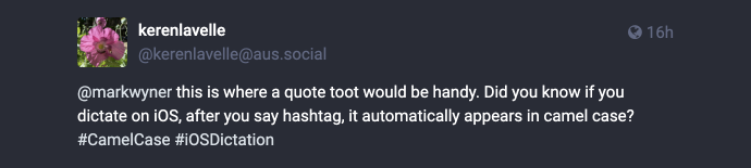Mastodon post reply: @[url=https://mas.to/users/markwyner]Mark Wyner Won’t Comply :vm:[/url] this is where quote toot would be handy. Did you know if you dictate on iOS, after you say hashtag, it automatically appears in camel case? #CamelCase #iOSDictation