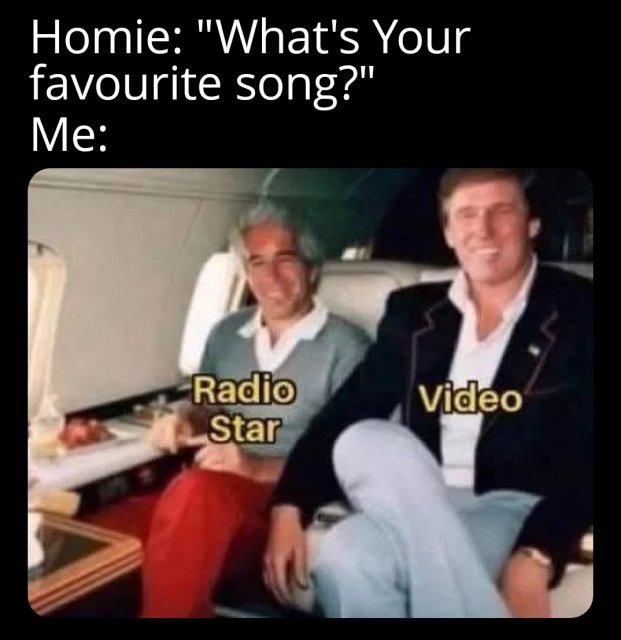 white text on black saying "Homie: "What's your favorite song?" Me: <a picture of Trump sitting next to Epstein on a plane. RADIO STAR is posted over Epstien and VIDEO is posted over Trump&gt;