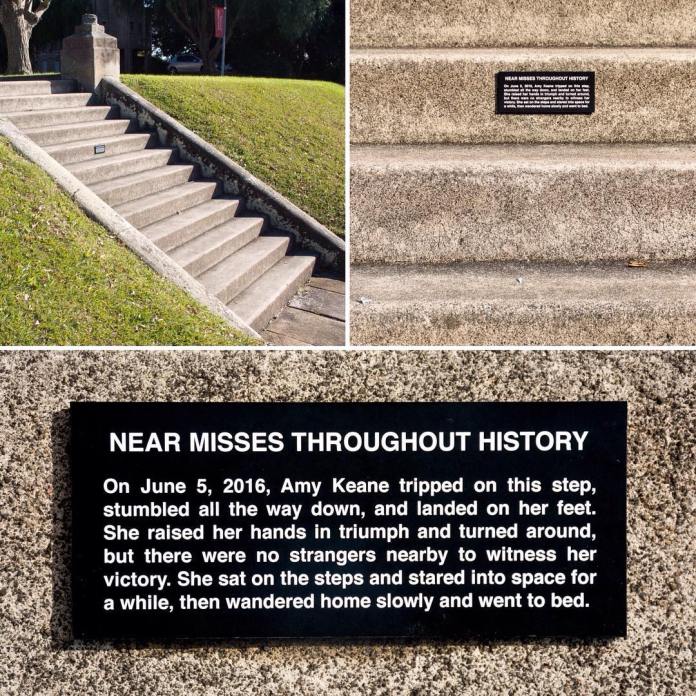 A series of photos showing a staircase in a park with a small plaque installed on one of the steps. The plaque reads: "NEAR MISSES THROUGHOUT HISTORY. On June 5, 2016, Amy Keane tripped on this step, stumbled all the way down, and landed on her feet. She raised her hands in triumph and turned around, but there were no strangers nearby to witness her victory. She sat on the steps and stared into space for a while, then wandered home slowly and went to bed." This humorous street art by Michael Pederson in Sydney, Australia, adds a fictional historical narrative to an ordinary staircase.