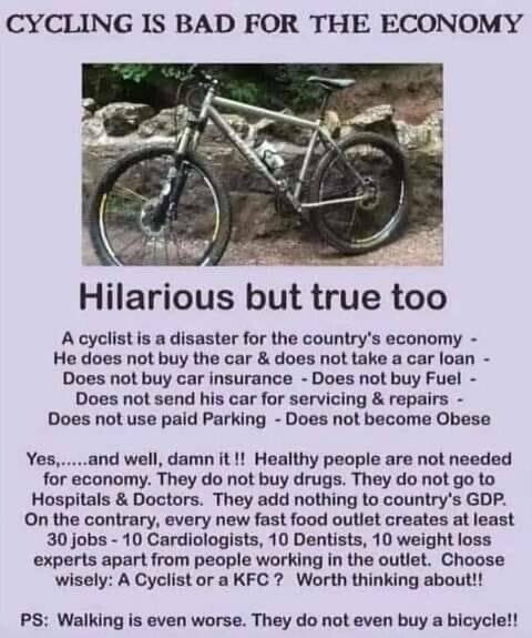 CYCLING IS BAD FOR THE ECONOMY Hilarious but true too A cyclist is a disaster for the country's economy -

He does not buy the car & does not take a car loan - Does not buy car insurance - Does not buy Fuel - Does not send his car for servicing & repairs -

Does not use paid Parking - Does not become Obese Yes,.....and well, damn it I! Healthy people are not needed for economy. They do not buy drugs. They do not go to Hospitals & Doctors. They add nothing to country's GDP. On the contrary, every new fast food outlet creates at least 30 jobs - 10 Cardiologists, 10 Dentists, 10 weight loss experts apart from people working in the outlet. Choose wisely: A Cyclistora KFC ? Worth thinking about!!

PS: Walking is even worse. They do not even buy a bicycle!! 