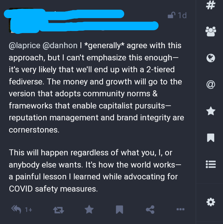 @laprice @danhon I *generally* agree with this approach, but I can't emphasize this enough— it's very likely that we'll end up with a 2-tiered fediverse. The money and growth will go to the version that adopts community norms & frameworks that enable capitalist pursuits— reputation management and brand integrity are cornerstones.

This will happen regardless of what you, I, or anybody else wants. It's how the world works— a painful lesson I learned while advocating for COVID safety measures.