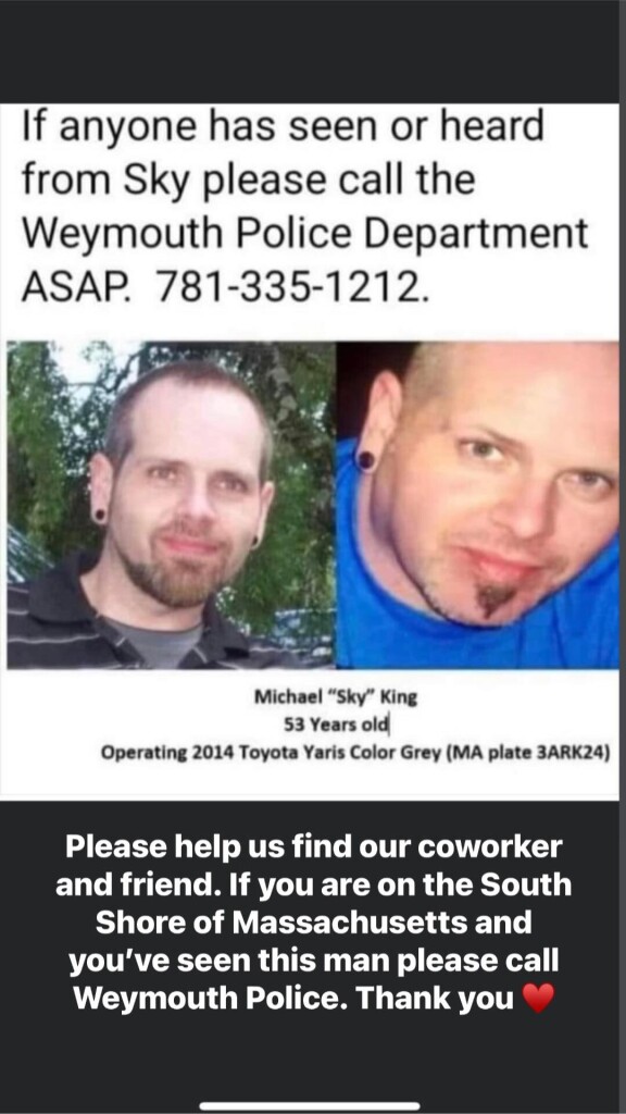 Two photos of a white man with short dark hair, gauged earlobes, a goatee and beard, looking toward the camera with a slight smile.

Text that says: If anyone has seen or heard from Sky please call the Weymouth Police Department ASAP. 781-335-1212. Michael "Sky" King, 53 years old, operating a 2014 Toyota Yaris, color grey, MA plate 3ARK24. Please help us find our coworker and friend. If you are on the South Shore of Massachusetts and you've seen this man please call Weymouth Police. Thank you.