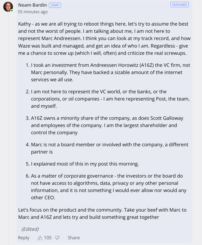 Kathy - as we are all trying to reboot things here, let's try to assume the best and not the worst of people. I am talking about me, I am not here to represent Marc Andreessen. I think you can look at my track record, and how Waze was built and managed, and get an idea of who I am. Regardless - give me a chance to screw up (which I will, often) and criticize the real screwups.

I took an investment from Andreessen Horowitz (A16Z) the VC firm, not Marc personally. They have backed a sizable amount of the internet services we all use.

I am not here to represent the VC world, or the banks, or the corporations, or oil companies - I am here representing Post, the team, and myself.

A16Z owns a minority share of the company, as does Scott Galloway and employees of the company. I am the largest shareholder and control the company

Marc is not a board member or involved with the company, a different partner is

I explained most of this in my post this morning.

As a matter of corporate governance - the investors or the board do not have access to algorithms, data, privacy or any other personal information, and it is not something I would ever allow nor would any other CEO.

Let's focus on the product and the community. Take your beef with Marc to Marc and A16Z and lets try and build something great together