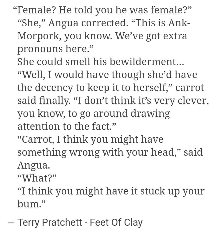 Picture of text from a discworld nove; - 

“Female? He told you he was female?” “She,” Angua corrected. “This is Ankh- Morpork, you know. We’ve got extra pronouns here.”

She could smell his bewilderment... “Well, I would have though she’d have the decency to keep it to herself,” carrot said finally. “I don’t think it’s very clever, you know, to go around drawing attention to the fact.” “Carrot, I think you might have something wrong with your head,” said Angua. “What?” “I think you might have it stuck up your bum.”

— Terry Pratchett - Feet Of Clay 