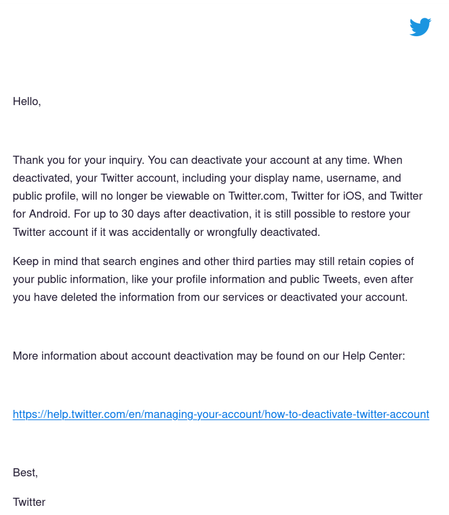 Screenshot of Twitter’s response:

Hello,

Thank you for your inquiry. You can deactivate your account at any time. When deactivated, your Twitter account, including your display name, username, and public profile, will no longer be viewable on Twitter.com, Twitter for iOS, and Twitter for Android. For up to 30 days after deactivation, it is still possible to restore your Twitter account if it was accidentally or wrongfully deactivated.

Keep in mind that search engines and other third parties may still retain copies of your public information, like your profile information and public Tweets, even after you have deleted the information from our services or deactivated your account.

More information about account deactivation may be found on our Help Center:

https://help.twitter.com/en/managing-your-account/how-to-deactivate-twitter-account

Best,
Twitter