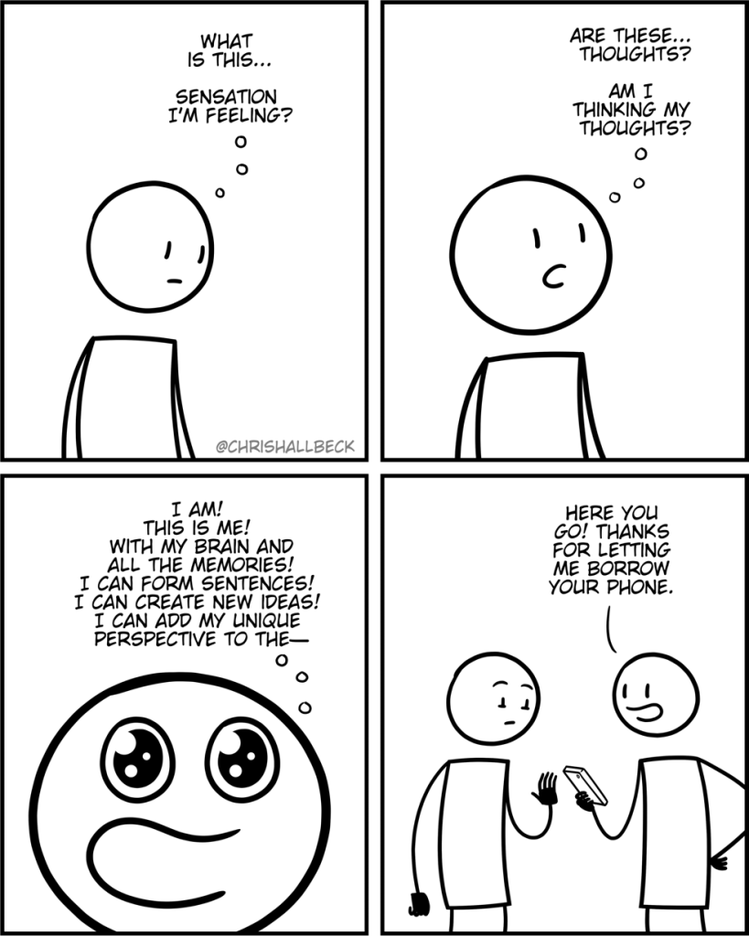 Person: (thinking to themselves) “What is this sensation I’m feeling? Are these thoughts? Am I thinking my thoughts? I am! this is me! With my brain and all the memories! I can form sentences! I can create new ideas! I can add my new perspective to the—“

Person 2: “Here you go. Thanks for letting me borrow your phone.”