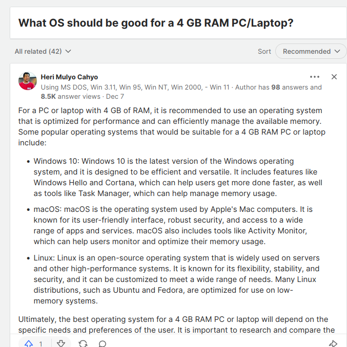 A quora answer to the question "What OS should be good for a 4 GB RAM PC/laptop?"


"For a PC or laptop with 4 GB of RAM, it is recommended to use an operating system that is optimized for performance and can efficiently manage the available memory. Some popular operating systems that would be suitable for a 4 GB RAM PC or laptop include:

    Windows 10: Windows 10 is the latest version of the Windows operating system, and it is designed to be efficient and versatile. It includes features like Windows Hello and Cortana, which can help users get more done faster, as well as tools like Task Manager, which can help manage memory usage.
    macOS: macOS is the operating system used by Apple's Mac computers. It is known for its user-friendly interface, robust security, and access to a wide range of apps and services. macOS also includes tools like Activity Monitor, which can help users monitor and optimize their memory usage.
    Linux: Linux is an open-source operating system that is widely used on servers and other high-performance systems. It is known for its flexibility, stability, and security, and it can be customized to meet a wide range of needs. Many Linux distributions, such as Ubuntu and Fedora, are optimized for use on low-memory systems.

Ultimately, the best operating system for a 4 GB RAM PC or laptop will depend on the specific needs and preferences of the user. It is important to research and compare the different options before making a decision."