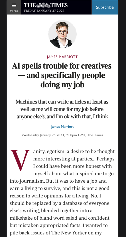 Article screenshot: JAMES MARRIOTT
Title: Al spells trouble for creatives
- and specifically people
doing my job
Byline: Machines that can write articles at least as well as me will come for my job before
anyone else's, and I'm ok with that, I think
Paragraph: Vanity, egotism, a desire to be thought more interesting at parties.. Perhaps
I could have been more honest with
myself about what inspired me to go
into journalism. But it was to have a job and
earn a living to survive, and this is not a good
reason to write opinions for a living. No, I
should be replaced by a database of everyone
else's writing, blended together into a
milkshake of bland word salad and confident
but mistaken appropriated facts. I wanted to
pile back-issues of The New Yorker on my