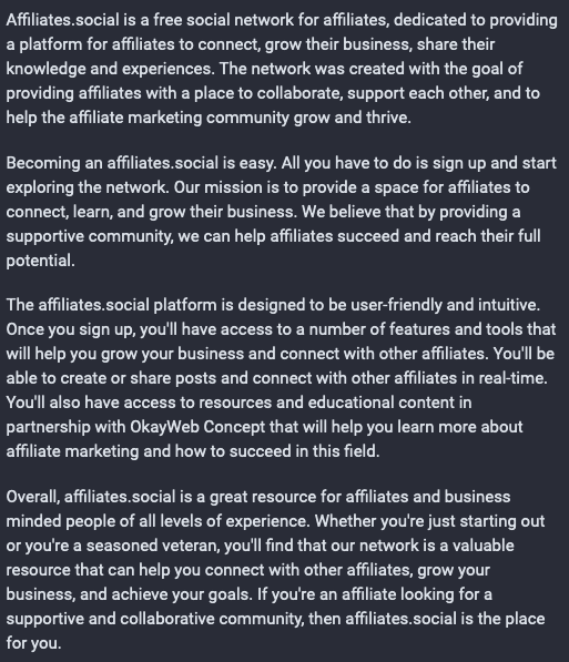 Affiliates.social is a free social network for affiliates, dedicated to providing a platform for affiliates to connect, grow their business, share their knowledge and experiences. The network was created with the goal of providing affiliates with a place to collaborate, support each other, and to help the affiliate marketing community grow and thrive.

Becoming an affiliates.social is easy. All you have to do is sign up and start exploring the network. Our mission is to provide a space for affiliates to connect, learn, and grow their business. We believe that by providing a supportive community, we can help affiliates succeed and reach their full potential.

The affiliates.social platform is designed to be user-friendly and intuitive. Once you sign up, you'll have access to a number of features and tools that will help you grow your business and connect with other affiliates. You'll be able to create or share posts and connect with other affiliates in real-time. You'll also have access to resources and educational content in partnership with OkayWeb Concept that will help you learn more about affiliate marketing and how to succeed in this field.

Overall, affiliates.social is a great resource for affiliates and business minded people of all levels of experience. Whether you're just starting out or you're a seasoned veteran, you'll find that our network is a valuable resource that can help you connect with other affiliates, grow your business, and achieve your goals…