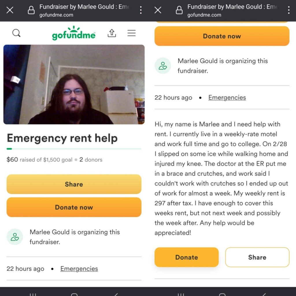 Gofundme request from Marlee Gould for $1,500 for rent:

"Hi, my name is Marlee and I need help with rent. I currently live in a weekly-rate motel and work full time and go to college. On 2/28 I slipped on some ice while walking home and injured my knee. The doctor at the ER put me in a brace and crutches, and work said I couldn't work with crutches so I ended up out of work for almost a week. My weekly rent is 297 after tax. I have enough to cover this weeks rent, but not next week and possibly the week after. Any help would be appreciated! "