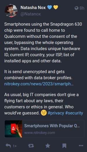 Screenshot of original toot:

Smartphones using the Snapdragon 630 chip were found to call home to Qualcomm without the consent of the user, bypassing the whole operating system. Data includes unique hardware ID, current IP, country, your ISP, list of installed apps and other data.

It is send unencrypted and gets combined with data broker profiles.
https://www.nitrokey.com/news/2023/smartphones-popular-qualcomm-chip-secretly-share-private-information-us-chip-maker

As usual, big IT companies don't give a flying fart about any laws, their customers or ethics in general. Who would've guessed. 😔 #privacy #security