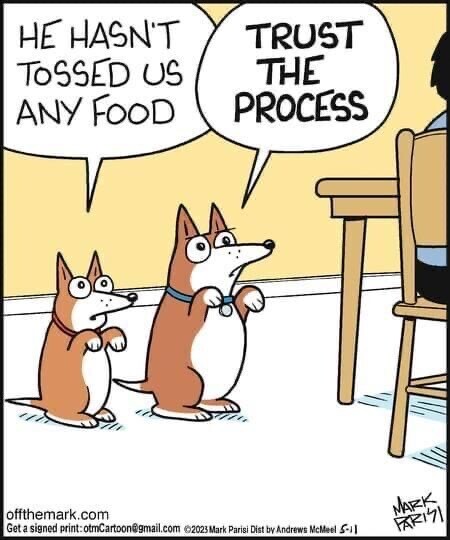 Two dogs wait by a table where a man is dining. 

The smaller, younger one says, 'He hasn't tossed us any food.'

The older one replies, 'Trust the process.'