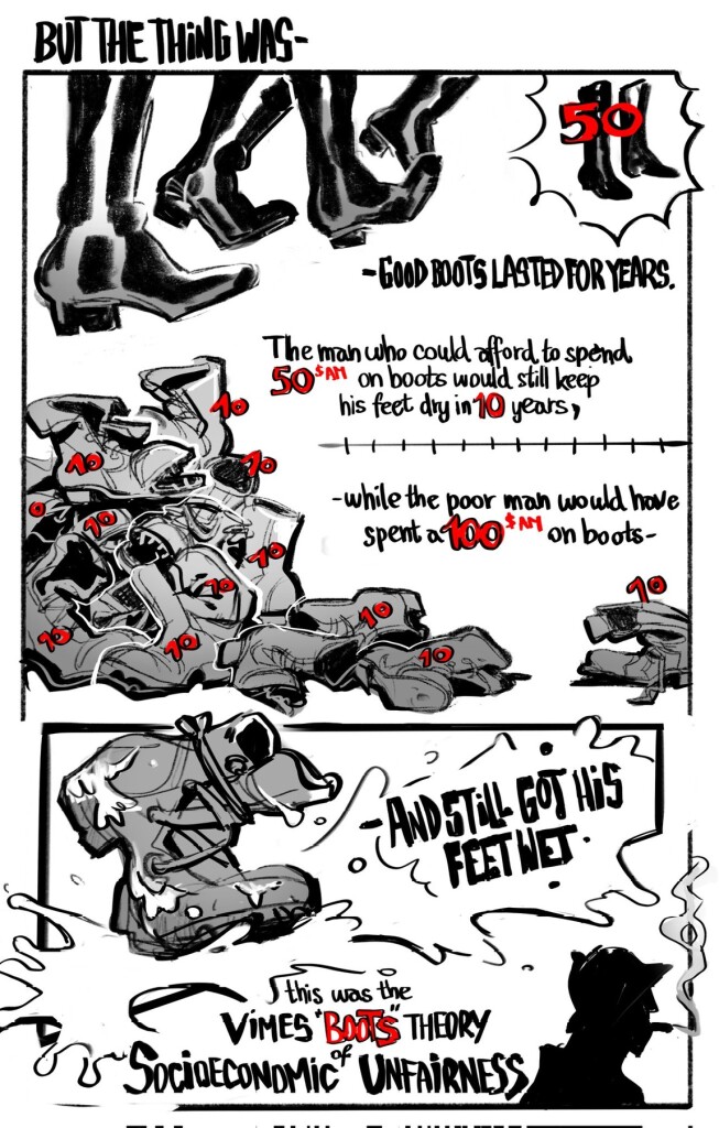 second part of the comic depicting the full quote posted:

"But the thing was that good boots lasted for years and years. A man who could afford fifty dollars had a pair of boots that'd still be keeping his feet dry in ten years' time, while the poor man who could only afford cheap boots would have spent a hundred dollars on boots in the same time and would still have wet feet.

This was the Captain Samuel Vimes 'Boots' theory of socioeconomic unfairness.”