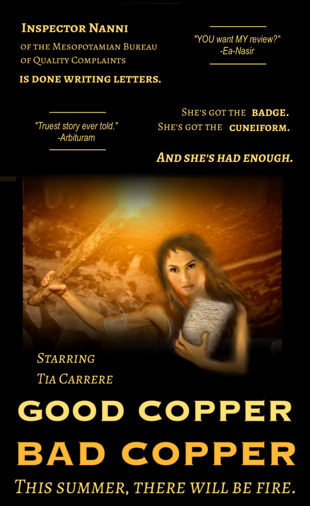 Inspector Nanni 
of the Mesopotamian Bureau 
of Quality Complaints 

is done writing letters.

She's got the badge. 
She's got the cuneiform.

And she's had enough.

"Truest story ever told."
-Arbituram

"YOU want MY review?"
-Ea-Nasir

Starring Tia Carrere
GOOD COPPER
BAD COPPER
This summer
there will be fire.