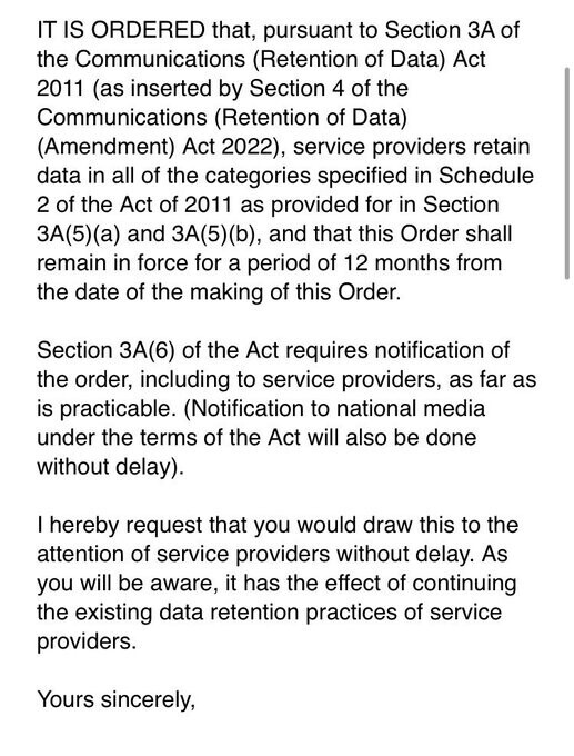 IT IS ORDERED that, pursuant to Section 3A of the Communications (Retention of Data) Act 2011 (as inserted by Section 4 of the Communications (Retention of Data) (Amendment) Act 2022), service providers retain data in all of the categories specified in Schedule 2 of the Act of 2011 as provided for in Section 3A(5)(a) and 3A(5)(b), and that this Order shall remain in force for a period of 12 months from the date of the making of this Order.

Section 3A(6) of the Act requires notification of the order, including to service providers, as far as is practicable. (Notification to national media under the terms of the Act will also be done without delay).

| hereby request that you would draw this to the attention of service providers without delay. As you will be aware, it has the effect of continuing the existing data retention practices of service providers.

Yours sincerely, 