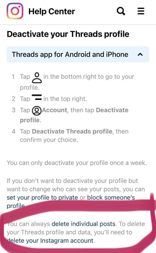 Screenshot of Threads Help Center  Deactivate your Threads profile Threads app for Android and iPhone 
1. Tap icon in the bottom right to go to your profile. 2. Tap icon of two lines in the top right. 3. Tap account icon, then tap Deactivate profile. 4. Tap Deactivate Threads profile, then confirm your choice. 

You can only deactivate your profile once a week. If you don't want to deactivate your profile but want to change who can see your posts, you can set your profile to private or block someone’s profile. You can always delete individual posts. To delete your Threads profile and data, you'll need to delete your Instagram account. 