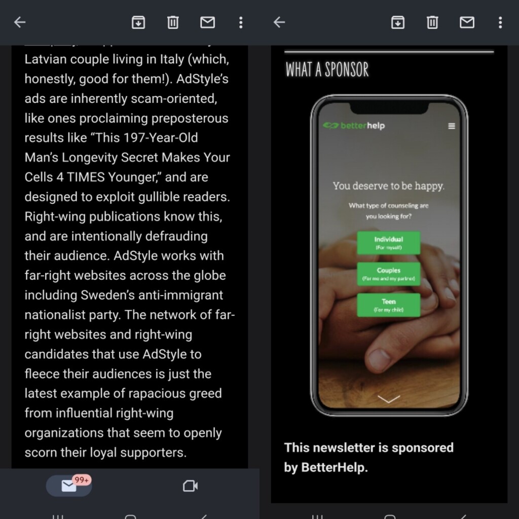 Screenshot of a section from today's What A Day newsletter that reads:
"AdStyle’s ads are inherently scam-oriented, like ones proclaiming preposterous results like “This 197-Year-Old Man’s Longevity Secret Makes Your Cells 4 TIMES Younger,” and are designed to exploit gullible readers. Right-wing publications know this, and are intentionally defrauding their audience. AdStyle works with far-right websites across the globe including Sweden’s anti-immigrant nationalist party. The network of far-right websites and right-wing candidates that use AdStyle to fleece their audiences is just the latest example of rapacious greed from influential right-wing organizations that seem to openly scorn their loyal supporters."

Then to the right, a screenshot of the sponsorship they immediately followed with an ad for BetterHelp