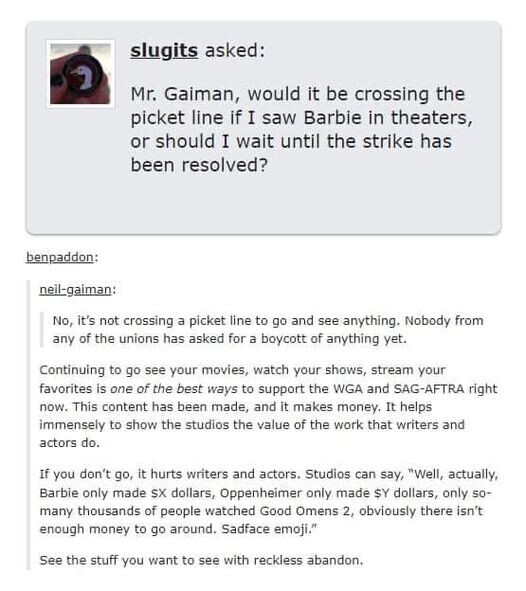 slugits asked: Mr. Gaiman, would it be crossing the picket line if I saw Barbie in theaters, or should I wait until the strike has been resolved?

neil-gaiman: No, it's not crossing a picket line to go and see anything. Nobody from any of the unions has asked for a boycott of anything yet.

Continuing to go see your movies, watch your shows, stream your favorites is one of the best ways to support the WGA and SAG-AFTRA right now. This content has been made, and it makes money. It helps immensely to show the studios the value of the work that writers and actors do. 

If you don't go, it hurts writers and actors. Studios can say, "Well, actually, Barbie only made SX dollars, Oppenheimer only made SY dollars, only so- many thousands of people watched Good Omens 2, obviously there isn't enough money to go around. Sadface emoji.” 

See the stuff you want to see with reckless abandon. 