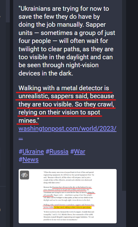 Screen shot of a Mastodon post with the text:
"Ukrainians are trying for now to save the few they do have by doing the job manually. Sapper units — sometimes a group of just four people — will often wait for twilight to clear paths, as they are too visible in the daylight and can be seen through night-vision devices in the dark.

Walking with a metal detector is unrealistic, sappers said, because they are too visible. So they crawl, relying on their vision to spot mines."
https://www.washingtonpost.com/world/2023/07/15/ukraine-war-russia-mines-counteroffensive/

#Ukraine #Russia #War 
#News