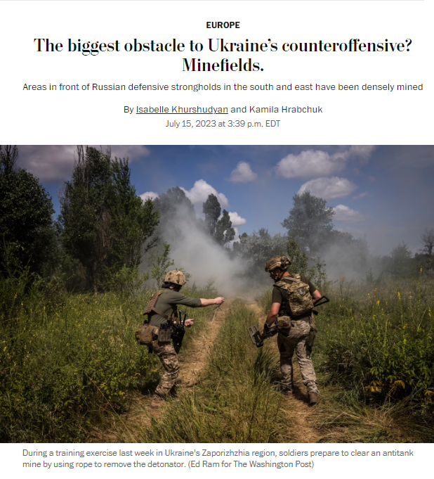 News headline and photo with caption.

Headline: The biggest obstacle to Ukraine’s counteroffensive? Minefields.
Areas in front of Russian defensive strongholds in the south and east have been densely mined

By Isabelle Khurshudyan and Kamila Hrabchuk
July 15, 2023 at 3:39 p.m. EDT

Photo with caption: During a training exercise last week in Ukraine's Zaporizhzhia region, soldiers prepare to clear an antitank mine by using rope to remove the detonator. (Ed Ram for The Washington Post)