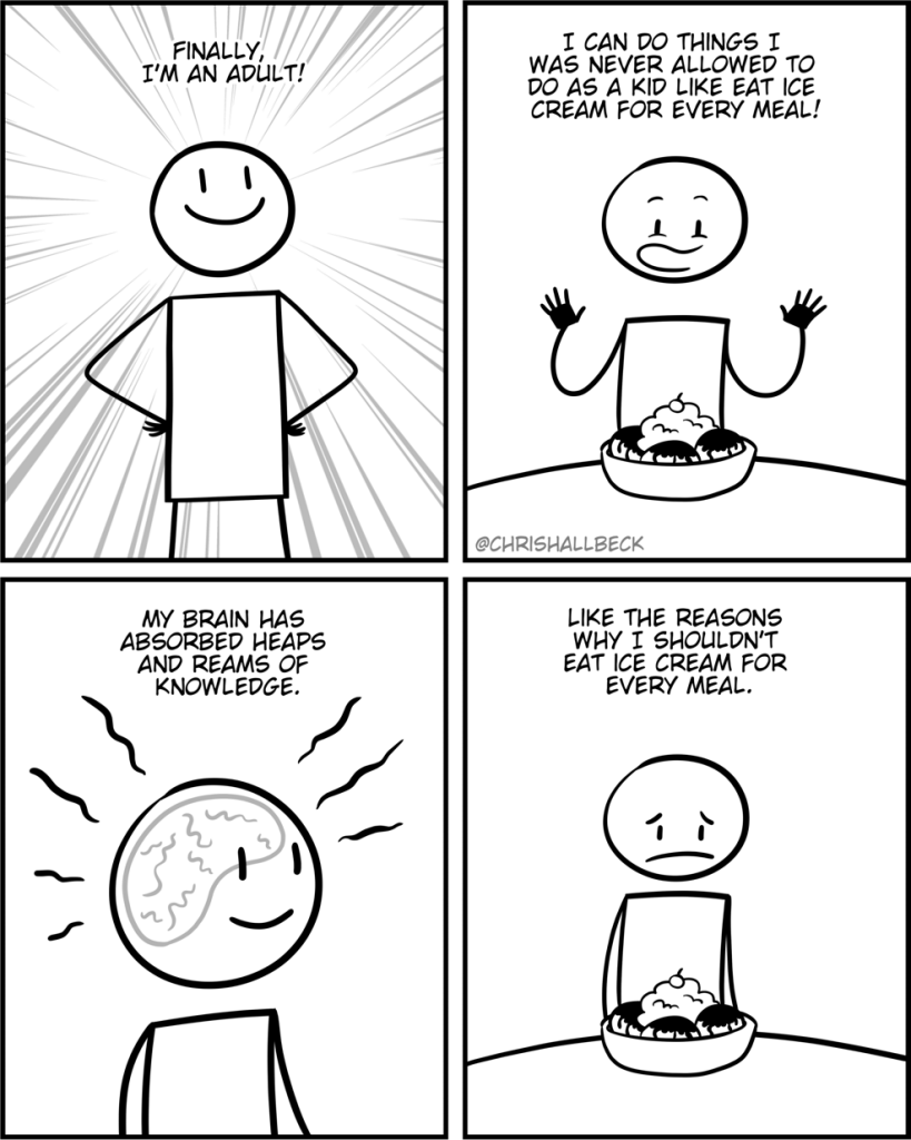 Finally i'm an adult! 

 I can do things I was never allowed to do as a kid like eat ice cream for every meal!

My brain has absorbed heaps and reams of knowledge.

Like the reasons why I shouldn't eat ice cream for every meal.