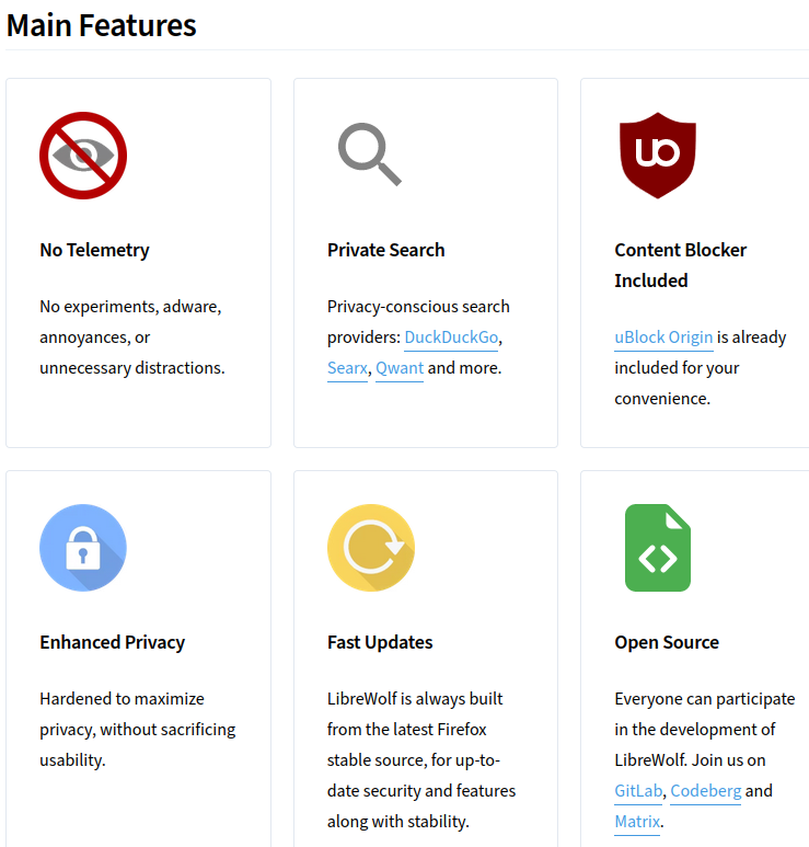 LibreWolf

Main Features

* No Telemetry. No experiments, adware, annoyances, or unnecessary distractions.

* Private Search. Privacy-conscious search providers: DuckDuckGo, Searx, Qwant and more.

*Content Blocker Included. uBlock Origin is already included for your convenience.

* Enhanced Privacy. Hardened to maximize privacy, without sacrificing usability.

* Fast Updates. LibreWolf is always built from the latest Firefox stable source, for up-to-date security and features along with stability.

* Open Source. Everyone can participate in the development of LibreWolf. Join us on GitLab, Codeberg and Matrix.

Source: https://librewolf.net/