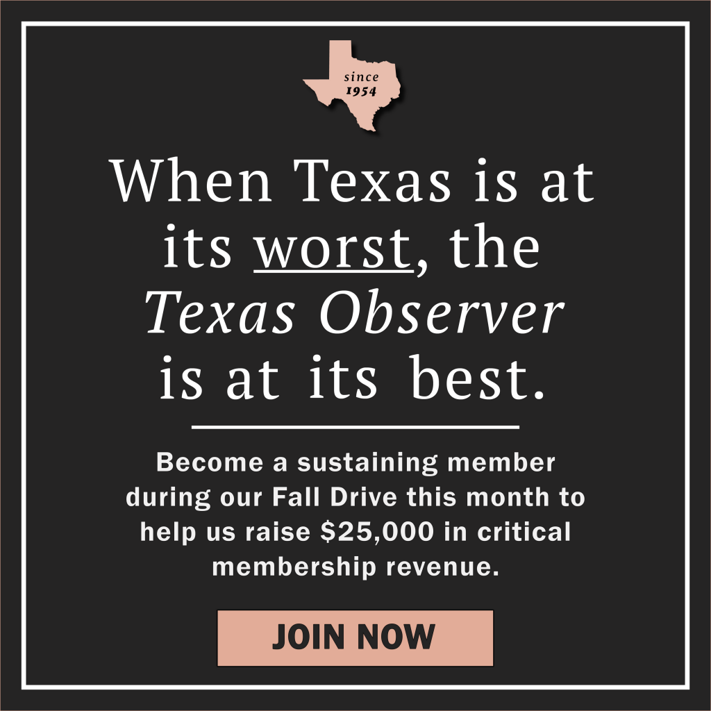 A graphic showing the state of Texas with “since 1954” inside it. Main text reads: When Texas is at its worst, the Texas Observer is at its best. Become a sustaining member during our Fall Drive this month to help us raise $25,000 in critical membership revenue. Join Now!
