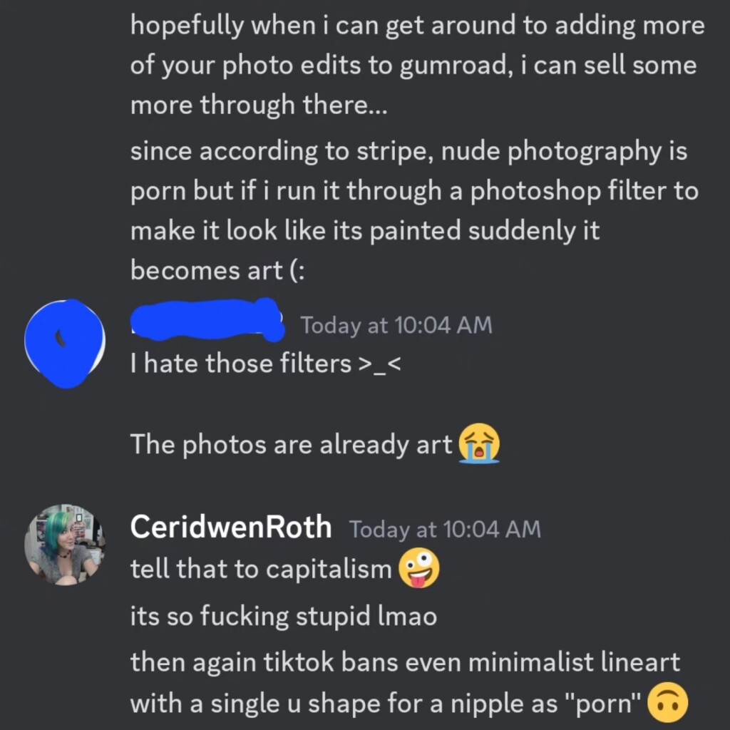 Screenshot from a Discord DM (posted with permission):

Me: hopefully when i can get around to adding more of your photo edits to gumroad, i can sell some more through there...
since according to stripe, nude photography is porn but if i run it through a photoshop filter to make it look like its painted suddenly it becomes art (:

Them: I hate those filters >_<
The photos are already art 😭

Me: tell that to capitalism 🤪
its so fucking stupid lmao
then again tiktok bans even minimalist lineart with a single u shape for a nipple as "porn" 🙃