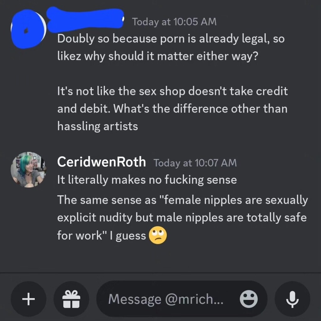 Screenshot from a Discord DM (posted with permission):

Them: Doubly so because porn is already legal, so likez why should it matter either way?
It's not like the sex shop doesn't take credit and debit. What's the difference other than hassling artists

me: It literally makes no fucking sense
The same sense as "female nipples are sexually explicit nudity but male nipples are totally safe for work" I guess 🙄