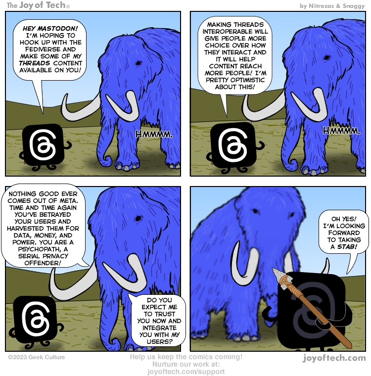 A 4-panel comic from The Joy of Tech. Anthropomorphized icons for Meta's Threads service and Mastodon discuss Threads beginning to support Mastodon. The Masto mascot points out the fact Meta (or Facebook) has proven itself to be not just untrustworthy, but malicious, over the last 2+ decades of its existence. The final panel shows the Threads icon holding a spear behind its back, saying "well I hope to take a STAB." Playing on the pun of the spear.