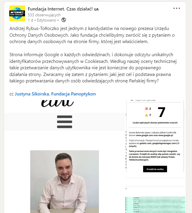 Skrin z LinkedIna Fundacji Internet. Czas działać!
Andrzej Rybus-Tołłoczko jest jednym z kandydatów na nowego prezesa Urzędu Ochrony Danych Osobowych. Jako fundacja chcielibyśmy zwrócić się z pytaniem o ochronę danych osobowych na stronie firmy, której jest właścicielem.
Strona informuje Google o każdych odwiedzinach, i dokonuje odczytu unikalnych identyfikatorów przechowywanych w Cookiesach. Według naszej oceny technicznej takie przetwarzanie danych użytkownika nie jest konieczne do poprawnego działania strony. Zwracamy się zatem z pytaniem: jaki jest cel i podstawa prawna takiego przetwarzania danych osób odwiedzających stronę Pańskiej firmy?
cc: Justyna Sikorska, Fundacja Panoptykon