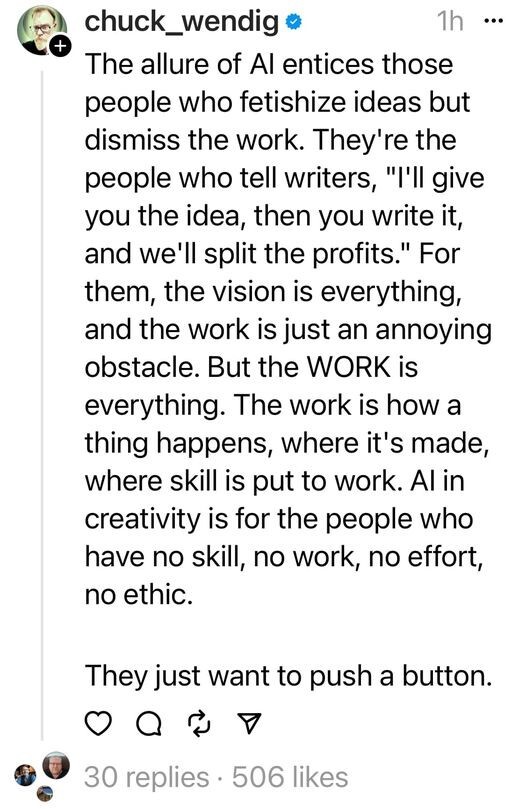 Chuck Wendig:

The allure of AI entices those people who fetishize ideas but dismiss the work. They're the people who tell writers, "I'll give you the idea, then you write it, and we'll split the profits." For them, the vision is everything, and the work is just an annoying obstacle. But the WORK is everything. The work is how a thing happens, where it's made, where skill is put to work. AI in creativity is for the people who have no skill, no work, no effort, no ethic.

They just want to push a button. 