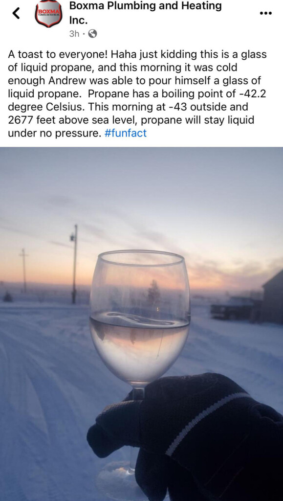 Boxma Plumbing and Heating Inc.
A toast to everyone! Haha just kidding this is a glass of liquid propane, and this morning it was cold enough Andrew was able to pour himself a glass of liquid propane. Propane has a boiling point of -42.2 degree Celcius. This morning at -43 outside and 2677 feet above sea level, propane will stay liquid under no pressure. #funfact

Photo of liquid propane in a stemmed wine glass.