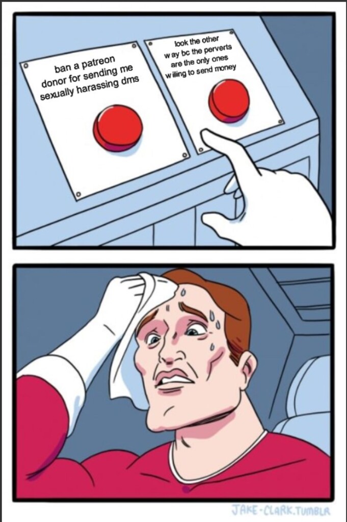 The "two button" meme featuring a muscular man sweating nervously as he tries to decide which of two buttons to press.
Button one: ban a patreon donor for sending me sexually harassing dms
button two: look the other way because the perverts are the only ones willing to send money