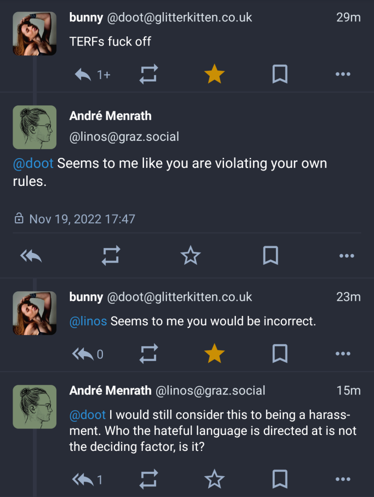 doot @ glitterkitten.co.uk: TERFs fuck off

Reply by linos @ graz.social: Seems to me like you are violating your own rules.

Reply by doot: Seems to me you would be incorrect.

Reply by linos: I would still consider this being a harassment. Who the hateful language is directed at is not the deciding factor, is it?