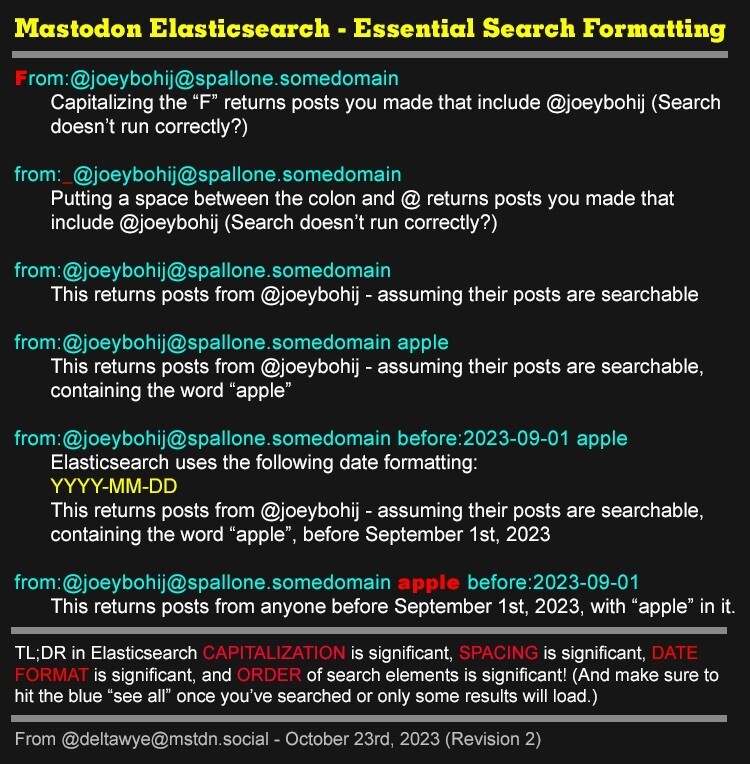 Mastodon Elasticsearch - Essential Search Formatting

From:@joeybohij@spallone.somedomain
Capitalizing the "F" returns posts you made that include @joeybohij (Search doesn't run correctly?)

from:_@joeybohij@spallone.somedomain
Putting a space between the colon and @ returns posts you made that include @joeybohij (Search doesn't run correctly?)

from:@joeybohij@spallone.somedomain
This returns posts from @joeybohij - assuming their posts are searchable
from:@joeybohij@spallone.somedomain apple
This returns posts from @joeybohij - assuming their posts are searchable, containing the word "apple"

from:@joeybohij@spallone.somedomain before:2023-09-01 apple
Elasticsearch uses the following date formatting:
YYYY-MM-DD
This returns posts from @joeybohij - assuming their posts are searchable, containing the word "apple"
", before September 1st, 2023

from:@joeybohij@spallone.somedomain apple before:2023-09-01
This returns posts from anyone before September 1st, 2023, with "apple" in it.

TL;DR in Elasticsearch CAPITALIZATION is significant, SPACING is significant, DATE FORMAT is significant, and ORDER of search elements is significant! (And make sure to hit the blue "see all" once you've searched or only some results will load.)

From @deltawye@mstdn.social - October 23rd, 2023 (Revision 2)