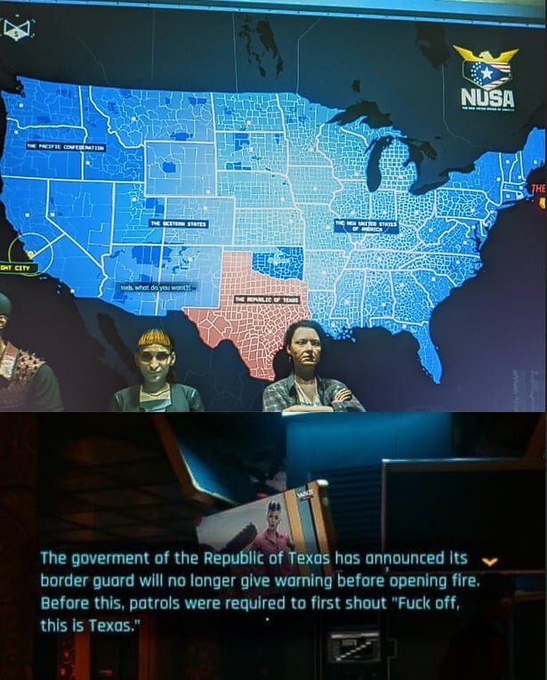 Cyberpunk 2077:

NUSA The goverment of the Republic of Texas has announced its border guard will no longer give warning before opening fire. Before this, patrols were required to first shout "Fuck off, this is Texas."