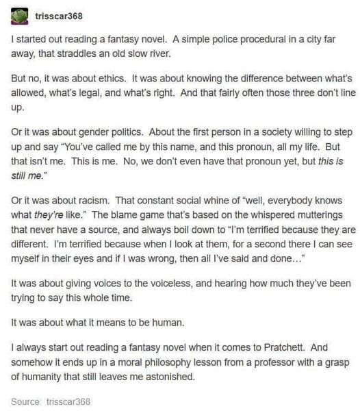 I started out reading a fantasy novel. A simple police procedural in a city far away, that straddles an old slow river.

But no, it was about ethics. It was about knowing the difference between what's allowed, what's legal, and what's right. And that fairly often those three don't line up.

Or it was about gender politics. About the first person in a society willing to step up and say "You've called me by this name, and this pronoun, all my life. But that isn't me. This is me. No, we don't even have that pronoun yet, but this is
still me."

Or it was about racism. That constant social whine of "well, everybody knows what they're like." The blame game that's based on the whispered mutterings that never have a source, and always boil down to "I'm terrified because they are different. I'm terrified because when I look at them, for a second there I can see myself in their eyes and if I was wrong, then all I've said and done..."

It was about giving voices to the voiceless, and hearing how much they ve been trying to say this whole time.
It was about what it means to be human.

I always start out reading a fantasy novel when it comes to Pratchett. And somehow it ends up in a moral philosophy lesson from a professor with a grasp of humanity that still leaves me astonished.

Source trisscar368