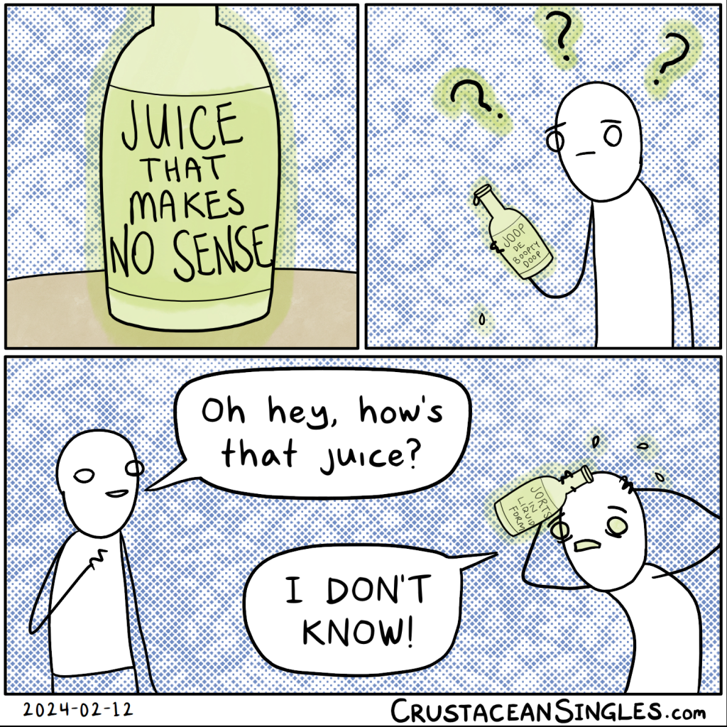 Panel 1 of 3: a bottle sits on a table. The label reads "Juice that makes no sense". Panel 2 of 3: A person holds the bottle, the label of which can now just barely me made out as reading "Joop de boopty doop"; the person has a confused expression surrounded by question marks. Panel 3 of 3: A second person asks the first, "Oh hey, how's that juice?" The first has a frantic expression and stoops with both hands on head while replying, "I DON'T KNOW!" (The bottle's label now faintly reads "Jorts in liquid form".)