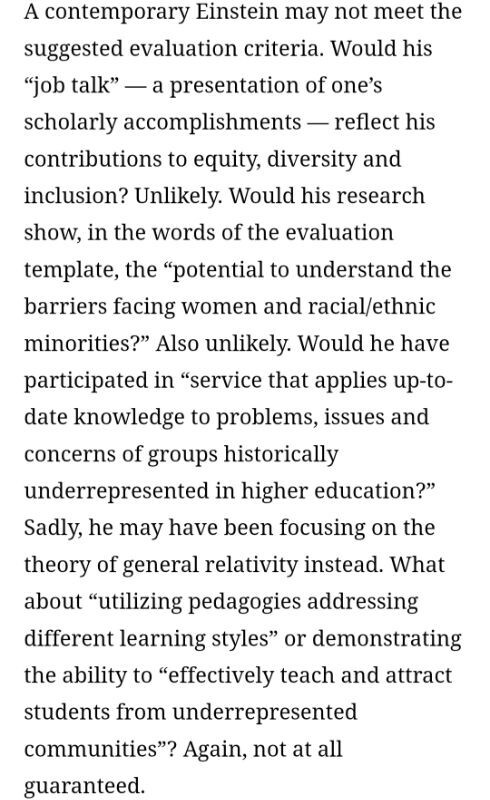 Screenshot of article text:

A contemporary Einstein may not meet the

suggested evaluation criteria. Would his

"job talk" - a presentation of one's

scholarly accomplishments - reflect his

contributions to equity, diversity and

inclusion? Unlikely. Would his research

show, in the words of the evaluation

template, the "potential to understand the

barriers facing women and racial/ethnic

minorities?" Also unlikely. Would he have

participated in "service that applies up-to-

date knowledge to problems, issues and

concerns of groups historically

underrepresented in higher education?"

Sadly, he may have been focusing on the

theory of general relativity instead. What

about "utilizing pedagogies addressing

different learning styles" or demonstrating

the ability to "effectively teach and attract

students from underrepresented

communities"? Again, not at all

guaranteed.