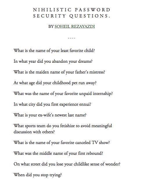 NIHILISTIC PASSWORD SECURITY QUESTIONS.

BY SOHEIL REZAYAZDI

What is the name of your least favorite child?

In what year did you abandon your dreams?

What is the maiden name of your father's mistress?

At what age did your childhood pet run away?

What was the name of your favorite unpaid internship?

In what city did you first experience ennui?

What is your ex-wife's newest last name?

What sports team do you fetishize to avoid meaningful discussion with others?

What is the name of your favorite canceled TV show?

What was the middle name of your first rebound?

On what street did you lose your childlike sense of wonder?

When did you stop trying?