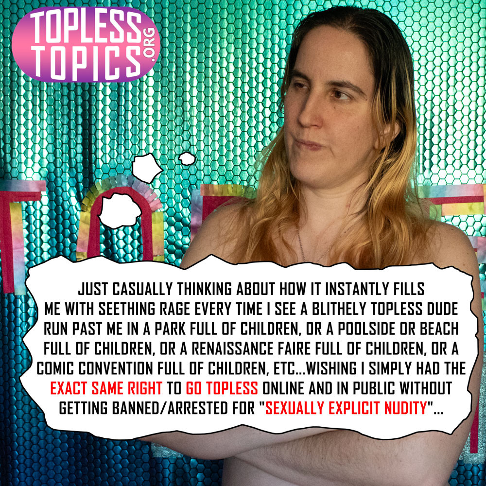 photo of me topless with my arms crossed, looking pissed, with the thought bubble censoring out my chest: "Just casually thinking about how it instantly fills me with seething rage every time I see a blithely topless dude run past me in a park full of children, or a poolside or beach full of children, or a renaissance faire full of children, or a comic convention full of children, etc...wishing I simply had THE EXACT SAME RIGHT to go topless online and in public without getting banned/arrested for "sexually explicit nudity"...