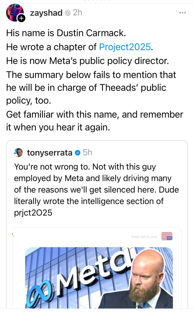 cropped twitter screenshot (maybe bluesky or threads actually, i don't know). anyway user zayshad is quoting user tonyserrata

tonyserrata says:
you're not wrong to. not with this guy employed by meta and likely driving many of the reasons we'll get silenced here. dude literally wrote the intelligence section of project 2025 (tony misspelled it though)
included is a picture of dustin overlaid on top of the meta office

zayshad comments:
his name is dustin carmack. he wrote a chapter of project 2025. he is now meta's public policy director. the summary below fails to mention that he will be in charge of threads' public policy, too. get familiar with this name, and remember it when you hear it again