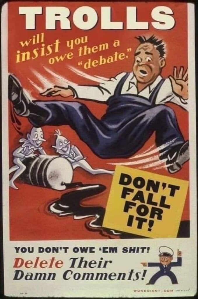 A poster in the art style of a vintage Public Service propaganda poster. A man is show slipping on some oil that some trolls spilled from a drum. 

Text: 
Trolls will insist you owe them a "debate."
 DON'T FALL FOR IT!

You don't owe 'em shit!
Delete their damn comments! 