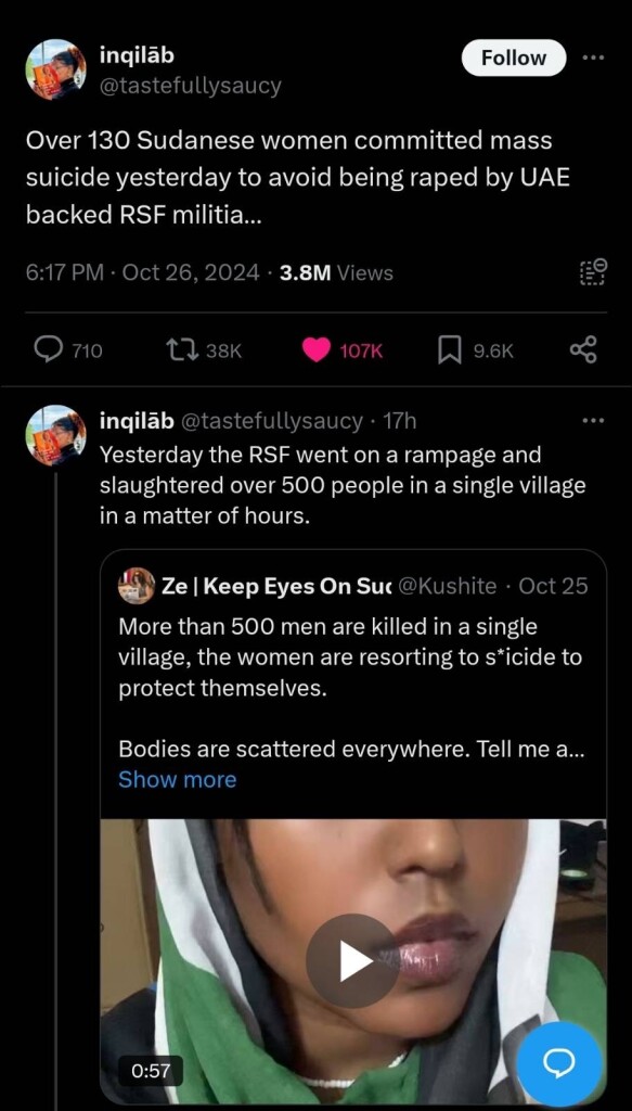 inqilab
@tastefullysaucy
Follow
..•
Over 130 Sudanese women committed mass
suicide yesterday to avoid being raped by UAE
backed RSF militia...
6:17 PM • Oct 26, 2024 • 3.8M Views
710
17 38K
• 107K.
9.6K
inqilab @tastefullysaucy • 17h
Yesterday the RSF went on a rampage and
slaughtered over 500 people in a single village
in a matter of hours.
Ze | Keep Eyes On Sur @Kushite • Oct 25
More than 500 men are killed in a single
village, the women are resorting to s*icide to
protect themselves.
Bodies are scattered everywhere. Tell me a...
Show more
0:57